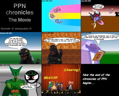 PPN Chronicles the Movie episode 6
2007, Adventures of the Lake Fairys
2007, Epic Darkness
2007, PPNs Final Conflict
2008, Reign of AnimExpansions
2008, Lord of the Prophecies
2008, Coming of Mr. lolz / Return of Cell
2008, PPN Chronicles episodes 1-5

NOW!!!!!!!!!!!!!!!!!!!!!!!
Keywords: PPN Chronicles