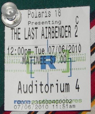 Ticket and review of The Last Airbender
This is ticket I bought to see The Last Airbender. Their 7 dollars where I'm at, so that's 14 bucks into the box office.

Review:

I just got back from seeing it today, and I thought it was great! Me and my sister saw it and we enjoyed it. 14 dollars well spent!

The acting was good, Dev was bad ass. Noah was the perfect Aang. Nicola played very well and so did Jackson. Yue/Seychelle was smoken hot! The rest were good. And they DID have emotion.

Plot-wise, I understood and kept up with the pace. M. Night had to cut some things out, but it was still good.

The CG effects were breath taking! And the sets were amazing. The Northern Water Tribe looked really cool, like Minas Tirith.

Overall, it was a hell of alot better than DBE. I give it 4/5 stars
Keywords: The Last Airbender Avatar review m night Shyamalan