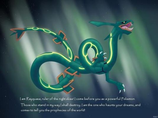 Rayquaza
~123456789 Charizard~ I am Rayquaza, ruler of the night skies! I come before you as a powerful pokemon. Those who stand in my way I shall destroy. I am the one who haunts your dreams, and comes to tell you the prophecies of the world! (That's what it says under rayquaza)
