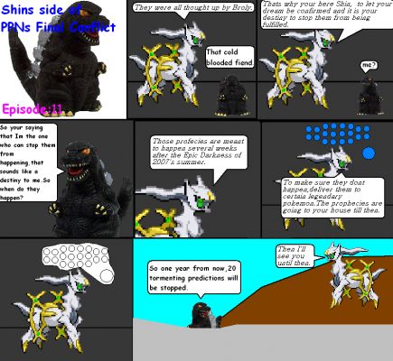 Shins Side of PPNs Final Conflict episode11
     Arceus told me that Broly thought up all of these prophecies, he read his dreams and predicted them. It was my destiny to stop them from coming true next year after the Epic Darkness of Summer,2007. With arceus's disapperating he transported the orbs to my house to keep them safe.
Keywords: Shins Side of PPNs Final Conflict