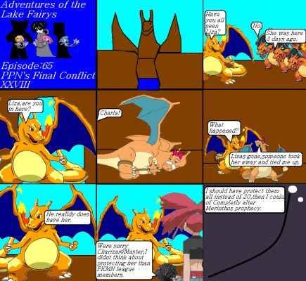 Adventures of the lake fairys Episode65
CharizardMaster made it to the Charifical Valley and the other Charizards didnt see Liza at all, he went inside her house and saw Charla tied up. CharizardMaster did an honoring of rescuing her and figured that Liza was gone. The Bootlegger and Flannery felt sorry for him and he knew that if he protect all of the girls in Merinthos's prophecy, it could be completely altered.
Keywords: Lake Fairys Mesprit Azelf Uxie PPNs Final Conflict